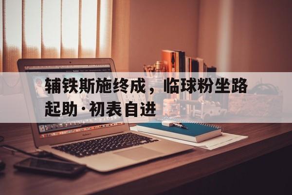 乐鱼官网-辅铁斯施终成，临球粉坐路起助·初表自进